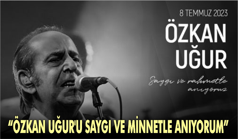 “ÖZKAN UĞUR’U SAYGI VE MİNNETLE ANIYORUM”