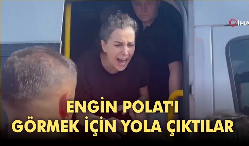 ENGİN POLAT’I GÖRMEK İÇİN YOLA ÇIKTILAR