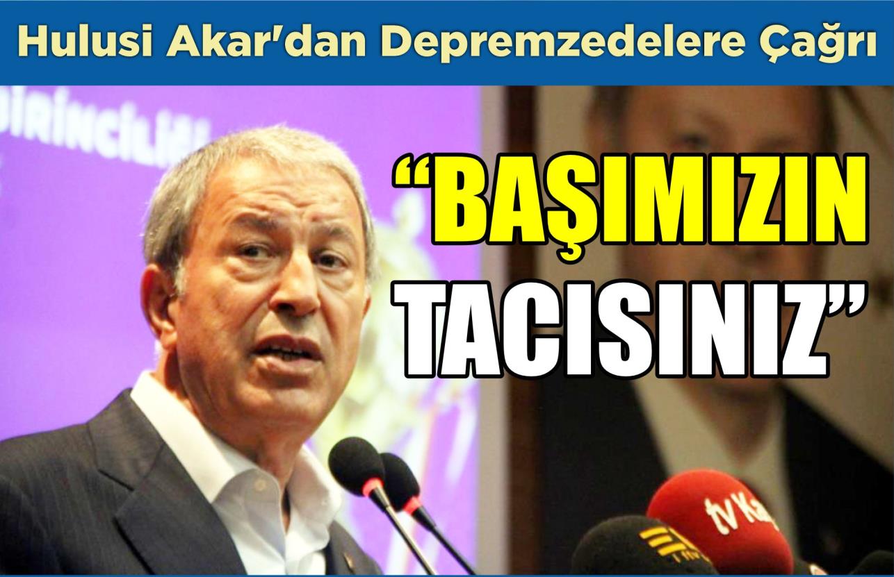 HULUSİ AKAR’DAN DEPREMZEDELERE ÇAĞRI: “BAŞIMIZIN TACISINIZ”